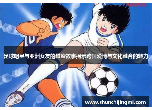 足球明星与亚洲女友的甜蜜故事揭示跨国爱情与文化融合的魅力